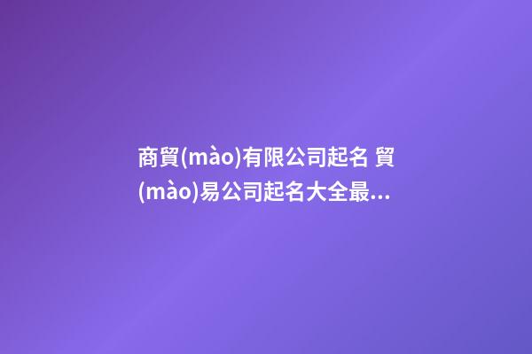 商貿(mào)有限公司起名 貿(mào)易公司起名大全最新-第1張-公司起名-玄機(jī)派